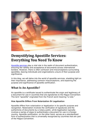 Demystifying Apostille Services:
Everything You Need To Know
Apostille services play a vital role in the realm of document authentication,
ensuring the validity and acceptance of documents across international
borders. However, there is often confusion and misconceptions surrounding
apostilles, leaving individuals and organizations unsure of their purpose and
significance.
In this blog, we will delve into the world of apostille services, shedding light on
their importance, addressing common misconceptions, and exploring the
purpose and significance of apostille certification.
What Is An Apostille?
An apostille is a certificate issued to authenticate the origin and legitimacy of
a document for use in countries that are signatories to the Hague Convention.
The term "apostille" originated from the French word meaning "a note."
How Apostille Differs From Notarization Or Legalization
Apostille differs from notarization or legalization in its specific purpose and
recognition. Notarization involves the verification of signatures and the
authenticity of documents by a notary public, while legalization typically
involves a series of steps to authenticate a document for use in a foreign
country. Apostille certification, on the other hand, serves as a standardized
form of authentication that is universally recognized by countries that are part
of the Hague Convention.
 