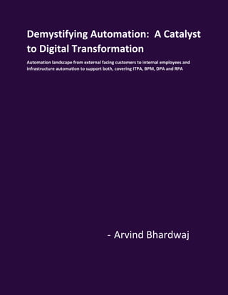 DEMYSTIFYING AUTOMATION: A CATALYST TO DIGITAL TRANSFORMATION BY ARVIND BHARDWAJ 1
Demystifying Automation: A Catalyst
to Digital Transformation
Automation landscape from external facing customers to internal employees and
infrastructure automation to support both, covering ITPA, BPM, DPA and RPA
- Arvind Bhardwaj
 