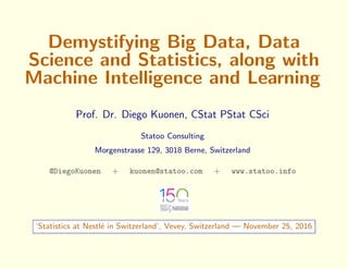 Demystifying Big Data, Data
Science and Statistics, along with
Machine Intelligence and Learning
Prof. Dr. Diego Kuonen, CStat PStat CSci
Statoo Consulting
Morgenstrasse 129, 3018 Berne, Switzerland
@DiegoKuonen + kuonen@statoo.com + www.statoo.info
‘Statistics at Nestl´e in Switzerland’, Vevey, Switzerland — November 25, 2016
 
