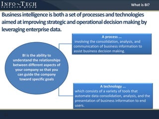11
Businessintelligenceisbothasetofprocessesandtechnologies
aimedatimprovingstrategicandoperationaldecisionmakingby
leveragingenterprisedata.
What is BI?
A process ...
involving the consolidation, analysis, and
communication of business information to
assist business decision making.
A technology ...
which consists of a variety of tools that
automate data consolidation, analysis, and the
presentation of business information to end
users.
BI is the ability to
understand the relationships
between different aspects of
your company so that you
can guide the company
toward specific goals
 