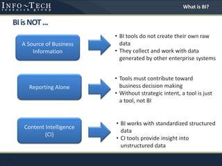 BIisNOT...
13
A Source of Business
Information
Reporting Alone
Content Intelligence
(CI)
• BI tools do not create their own raw
data
• They collect and work with data
generated by other enterprise systems
• Tools must contribute toward
business decision making
• Without strategic intent, a tool is just
a tool, not BI
• BI works with standardized structured
data
• CI tools provide insight into
unstructured data
What is BI?
 