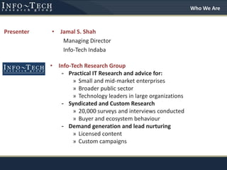 • Info-Tech Research Group
- Practical IT Research and advice for:
» Small and mid-market enterprises
» Broader public sector
» Technology leaders in large organizations
- Syndicated and Custom Research
» 20,000 surveys and interviews conducted
» Buyer and ecosystem behaviour
- Demand generation and lead nurturing
» Licensed content
» Custom campaigns
Presenter • Jamal S. Shah
Managing Director
Info-Tech Indaba
Who We Are
 