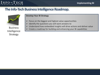 TheInfo-TechBusinessIntelligenceRoadmap.
Business
Intelligence
Strategy
Develop Your BI Strategy
 Focus on the biggest and highest value opportunities
 Identify the questions you will want answers to
 Understand how embedded insights will drive actions and deliver value
 Create a roadmap for building and enhancing your BI capabilities
Implementing BI
 