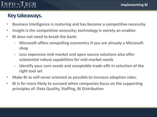 • Business Intelligence is maturing and has become a competitive necessity.
• Insight is the competitive necessity; technology is merely an enabler.
• BI does not need to break the bank:
- Microsoft offers compelling economics if you are already a Microsoft
shop
- Less expensive mid-market and open source solutions also offer
substantial robust capabilities for mid-market needs
- Identify your core needs and acceptable trade-offs in selection of the
right tool set
• Make BI as self-serve oriented as possible to increase adoption rates.
• BI is far more likely to succeed when companies focus on the supporting
principles of: Data Quality, Staffing, BI Distribution
Keytakeaways.
Implementing BI
 
