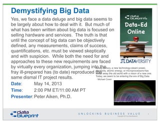 Copyright 2013 by Data Blueprint
1
Demystifying Big Data
Yes, we face a data deluge and big data seems to
be largely about how to deal with it. But much of
what has been written about big data is focused on
selling hardware and services. The truth is that
until the concept of big data can be objectively
defined, any measurements, claims of success,
quantifications, etc. must be viewed skeptically
and with suspicion. While both the need for and
approaches to these new requirements are faced
by virtually every organization, jumping into the
fray ill-prepared has (to date) reproduced the
same dismal IT project results.
Date: May 14, 2013
Time: 2:00 PM ET/11:00 AM PT
Presenter:Peter Aiken, Ph.D.
• Every century, a new technology-steam power,
electricity, atomic energy, or microprocessors-has
swept away the old world with a vision of a new one.
Today, we seem to be entering the era of Big Data
– Michael Coren
• Every century, a new technology-steam power,
electricity, atomic energy, or microprocessors-has
swept away the old world with a vision of a new one.
Today, we seem to be entering the era of Big Data
– Michael Coren
 