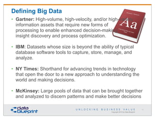Defining Big Data
• Gartner: High-volume, high-velocity, and/or high-variety
information assets that require new forms of
processing to enable enhanced decision-making,
insight discovery and process optimization.
• IBM: Datasets whose size is beyond the ability of typical
database software tools to capture, store, manage, and
analyze.
• NY Times: Shorthand for advancing trends in technology
that open the door to a new approach to understanding the
world and making decisions.
• McKinsey: Large pools of data that can be brought together
and analyzed to discern patterns and make better decisions
11

Copyright 2013 by Data Blueprint

 