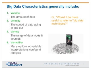 Big Data Characteristics generally include:
1. Volume

The amount of data
2. Velocity

The speed of data going
in and out

Q: "Would it be more
useful to refer to "big data
techniques?"

3. Variety

The range of data types &
sources
4. Variability

Many options or variable
interpretations confound
analysis

12

Copyright 2013 by Data Blueprint

 