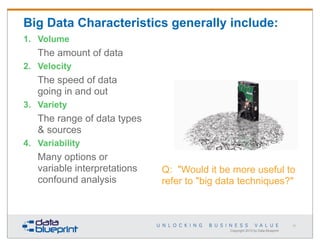 Big Data Characteristics generally include:
1. Volume

The amount of data
2. Velocity

The speed of data
going in and out
3. Variety

The range of data types
& sources
4. Variability

Many options or
variable interpretations
confound analysis

Q: "Would it be more useful to
refer to "big data techniques?"

31

Copyright 2013 by Data Blueprint

 