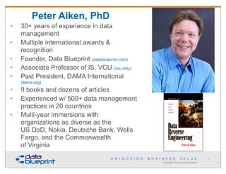 Peter Aiken, PhD
•
•
•
•
•

30+ years of experience in data
management
Multiple international awards &
recognition
Founder, Data Blueprint (datablueprint.com)
Associate Professor of IS, VCU (vcu.edu)
Past President, DAMA International
(dama.org)

•
•
•

9 books and dozens of articles
Experienced w/ 500+ data management
practices in 20 countries
Multi-year immersions with
organizations as diverse as the
US DoD, Nokia, Deutsche Bank, Wells
Fargo, and the Commonwealth
of Virginia
4

Copyright 2013 by Data Blueprint

2

 