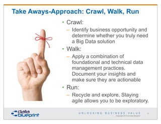 Take Aways-Approach: Crawl, Walk, Run
• Crawl:
– Identify business opportunity and
determine whether you truly need
a Big Data solution

• Walk:
– Apply a combination of
foundational and technical data
management practices.
Document your insights and
make sure they are actionable

• Run:
– Recycle and explore. Staying
agile allows you to be exploratory.
50

Copyright 2013 by Data Blueprint

 