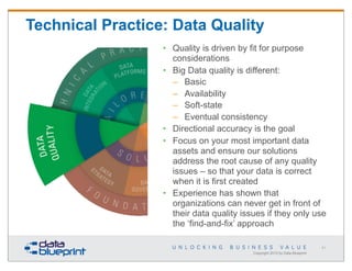 Technical Practice: Data Quality
• Quality is driven by fit for purpose
considerations
• Big Data quality is different:
– Basic
– Availability
– Soft-state
– Eventual consistency
• Directional accuracy is the goal
• Focus on your most important data
assets and ensure our solutions
address the root cause of any quality
issues – so that your data is correct
when it is first created
• Experience has shown that
organizations can never get in front of
their data quality issues if they only use
the ‘find-and-fix’ approach
61

Copyright 2013 by Data Blueprint

 
