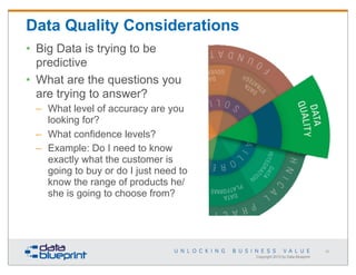 Data Quality Considerations
• Big Data is trying to be
predictive
• What are the questions you
are trying to answer?
– What level of accuracy are you
looking for?
– What confidence levels?
– Example: Do I need to know
exactly what the customer is
going to buy or do I just need to
know the range of products he/
she is going to choose from?

62

Copyright 2013 by Data Blueprint

 