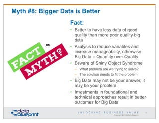 Myth #8: Bigger Data is Better
Fact:
• Better to have less data of good
quality than more poor quality big
data
• Analysis to reduce variables and
increase manageability, otherwise
Big Data = Quantity over Quality
• Beware of Shiny Object Syndrome
– What problem are we trying to solve?
– The solution needs to fit the problem

• Big Data may not be your answer, it
may be your problem
• Investments in foundational and
technical approaches result in better
outcomes for Big Data
63

Copyright 2013 by Data Blueprint

 