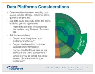 Data Platforms Considerations
• Commonalities between most big data
stacks with file storage, columnar store,
querying engine, etc.
• Big data stack generally looks the same
until you get into appliances
– Algorithms are built into appliance
themselves, e.g. Netezza, Teradata,
etc.)
• Ask these questions:
– Do you want insights on your
customer’s behavior?
– Do you need real-time customer
transactional information?
– Do you need historical data or just
access to the latest transactions?
– Where do you go to find the single
version of the truth about your
customers?
66

Copyright 2013 by Data Blueprint

 