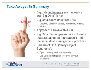 Take Aways: In Summary
• Big data techniques are innovative
but “Big Data” is not
• Big Data characteristics: 6 Vs
– Volume, Velocity, Variety, Variability, Vitality,
Virtual

• Approach: Crawl-Walk-Run
• Big Data challenges require solutions
that are based on foundational and
technical data management practices
• Beware of SOS (Shiny Object
Syndrome):
– Spend wisely and strategically
– Big Data is not going to solve all your
problems
69

Copyright 2013 by Data Blueprint

 