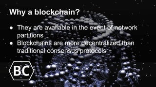Why a blockchain?
● They are available in the event of network
partitions
● Blockchains are more decentralized than
traditional consensus protocols
BC
 