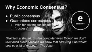 ● Public consensus
● Guarantees correctness
○ even for private consensus
○ “trustless”
“Maintain a shared, trusted computer even though we don’t
trust each other because we know that screwing it up would
cost us a lot of money.” - The Joker
Why Economic Consensus?
eeconomic
 
