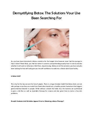 Demystifying Botox: The Solutions Your Use
Been Searching For
So, you have been interested in Botox cosmetics for the longest time however never had the courage to
have it done? Most likely, you feel lost when it concerns comprehending exactly how it is done and also
whether it will work or otherwise. Well then, stop stressing. Below are all the solutions you have actually
been looking for that will lastly give you the self-confidence to walk into a Botox Gold Coast facility.
Is Botox Safe?
This is by far the key concern for lots of people. There is a huge mistaken belief that Botox shots are not
safe perhaps since they are made from Clostridium botulinum, a healthy protein bacterium that triggers
gastrointestinal disorder in people. While without a doubt this holds true, the bacteria are synthesized
to give a risk-free as well as injectable therapy for creases and also great lines to name a few skin
problems.
Should I Hesitate Until Wrinkles Appear Prior to Obtaining a Botox Therapy?
 