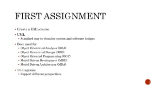  Create a UML course
 UML
 Standard way to visualise system and software designs
 Best used for
 Object Orientated Analysis (OOA)
 Object Orientated Design (OOD)
 Object Oriented Programming (OOP)
 Model Driven Development (MDD)
 Model Driven Architecture (MDA)
 14 diagrams
 Support different perspectives
 