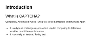 Introduction
What is CAPTCHA?
Completely Automated Public Turing test to tell Computers and Humans Apart
● It is a type of challenge-response test used in computing to determine
whether or not the user is human.
● It is actually an inverted Turing test.