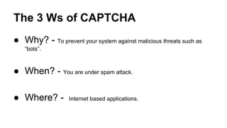 The 3 Ws of CAPTCHA
● Why? - To prevent your system against malicious threats such as
“bots”.
● When? - You are under spam attack.
● Where? - Internet based applications.