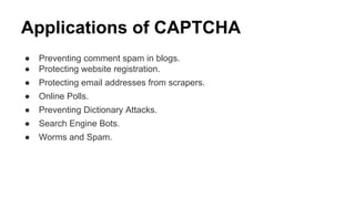 Applications of CAPTCHA
● Preventing comment spam in blogs.
● Protecting website registration.
● Protecting email addresses from scrapers.
● Online Polls.
● Preventing Dictionary Attacks.
● Search Engine Bots.
● Worms and Spam.
