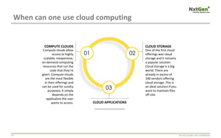 When can one use cloud computing
Strictly private and confidential10
01 02
03
Compute clouds allow
access to highly
scalable, inexpensive,
on-demand computing
resources that run the
code that they’re
given. Compute clouds
are the most flexible
in their offerings and
can be used for sundry
purposes; it simply
depends on the
application the user
wants to access.
COMPUTE CLOUDS
__________________
CLOUD APPLICATIONS
One of the first cloud
offerings was cloud
storage and it remains
a popular solution.
Cloud storage is a big
world. There are
already in excess of
100 vendors offering
cloud storage. This is
an ideal solution if you
want to maintain files
off-site
CLOUD STORAGE
 