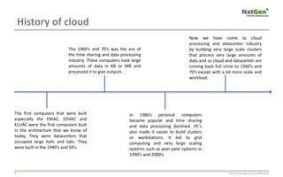History of cloud
Strictly private and confidential3
The first computers that were built
especially the ENIAC, EDVAC and
ELLIAC were the first computers built
in the architecture that we know of
today. They were datacenters that
occupied large halls and labs. They
were built in the 1940’s and 50’s.
The 1960’s and 70’s was the era of
the time sharing and data processing
industry. These computers took large
amounts of data in KB or MB and
processed it to give outputs.
In 1980’s personal computers
became popular and time sharing
and data processing declined. PC’s
also made it easier to build clusters
or workstations. It led to grid
computing and very large scaling
systems such as peer-peer systems in
1990’s and 2000’s.
Now we have come to cloud
processing and datacenter industry
by building very large scale clusters
that process very large amounts of
data and so cloud and datacenter are
coming back full circle to 1960’s and
70’s except with a lot more scale and
workload.
 