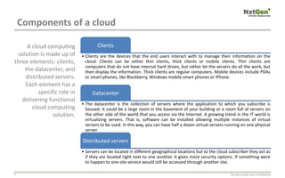 Components of a cloud
Strictly private and confidential5
Clients
• Clients are the devices that the end users interact with to manage their information on the
cloud. Clients can be either thin clients, thick clients or mobile clients. Thin clients are
computers that do not have internal hard drives, but rather let the servers do all the work, but
then display the information. Thick clients are regular computers. Mobile devices include PDAs
or smart phones, like Blackberry, Windows mobile smart phones or iPhone.
Datacenter
• The datacenter is the collection of servers where the application to which you subscribe is
housed. It could be a large room in the basement of your building or a room full of servers on
the other side of the world that you access via the Internet. A growing trend in the IT world is
virtualizing servers. That is, software can be installed allowing multiple instances of virtual
servers to be used. In this way, you can have half a dozen virtual servers running on one physical
server.
Distributed servers
• Servers can be located in different geographical locations but to the cloud subscriber they act as
if they are located right next to one another. It gives more security options. If something were
to happen to one site service would still be accessed through another site.
A cloud computing
solution is made up of
three elements: clients,
the datacenter, and
distributed servers.
Each element has a
specific role in
delivering functional
cloud computing
solution.
 