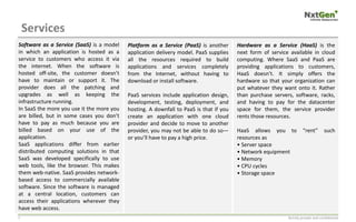 Services
Strictly private and confidential7
Software as a Service (SaaS) is a model
in which an application is hosted as a
service to customers who access it via
the internet. When the software is
hosted off-site, the customer doesn’t
have to maintain or support it. The
provider does all the patching and
upgrades as well as keeping the
infrastructure running.
In SaaS the more you use it the more you
are billed, but in some cases you don’t
have to pay as much because you are
billed based on your use of the
application.
SaaS applications differ from earlier
distributed computing solutions in that
SaaS was developed specifically to use
web tools, like the browser. This makes
them web-native. SaaS provides network-
based access to commercially available
software. Since the software is managed
at a central location, customers can
access their applications wherever they
have web access.
Platform as a Service (PaaS) is another
application delivery model. PaaS supplies
all the resources required to build
applications and services completely
from the Internet, without having to
download or install software.
PaaS services include application design,
development, testing, deployment, and
hosting. A downfall to PaaS is that if you
create an application with one cloud
provider and decide to move to another
provider, you may not be able to do so—
or you’ll have to pay a high price.
Hardware as a Service (HaaS) is the
next form of service available in cloud
computing. Where SaaS and PaaS are
providing applications to customers,
HaaS doesn’t. It simply offers the
hardware so that your organization can
put whatever they want onto it. Rather
than purchase servers, software, racks,
and having to pay for the datacenter
space for them, the service provider
rents those resources.
HaaS allows you to “rent” such
resources as
• Server space
• Network equipment
• Memory
• CPU cycles
• Storage space
 