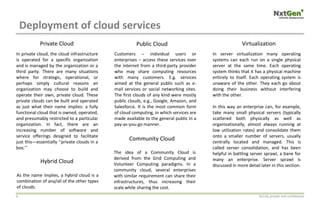 Deployment of cloud services
Strictly private and confidential8
In private cloud, the cloud infrastructure
is operated for a specific organization
and is managed by the organization or a
third party. There are many situations
where for strategic, operational, or
perhaps simply cultural reasons an
organization may choose to build and
operate their own, private cloud. These
private clouds can be built and operated
as just what their name implies: a fully
functional cloud that is owned, operated,
and presumably restricted to a particular
organization. In fact, there are an
increasing number of software and
service offerings designed to facilitate
just this—essentially ‘‘private clouds in a
box.’’
Customers – individual users or
enterprises – access these services over
the internet from a third-party provider
who may share computing resources
with many customers. E.g. services
aimed at the general public such as e-
mail services or social networking sites.
The first clouds of any kind were mostly
public clouds, e.g., Google, Amazon, and
Salesforce. It is the most common form
of cloud computing, in which services are
made available to the general public in a
pay-as-you-go manner.
As the name implies, a hybrid cloud is a
combination of any/all of the other types
of clouds.
The idea of a Community Cloud is
derived from the Grid Computing and
Volunteer Computing paradigms. In a
community cloud, several enterprises
with similar requirement can share their
infrastructures, thus increasing their
scale while sharing the cost.
In server virtualization many operating
systems can each run on a single physical
server at the same time. Each operating
system thinks that it has a physical machine
entirely to itself. Each operating system is
unaware of the other. They each go about
doing their business without interfering
with the other.
In this way an enterprise can, for example,
take many small physical servers (typically
scattered both physically as well as
organizationally, almost always running at
low utilization rates) and consolidate them
onto a smaller number of servers, usually
centrally located and managed. This is
called server consolidation, and has been
helpful in battling server sprawl, a bane for
many an enterprise. Server sprawl is
discussed in more detail later in this section.
Private Cloud Public Cloud
Hybrid Cloud
Community Cloud
Virtualization
 