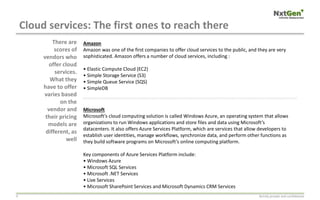 Cloud services: The first ones to reach there
Strictly private and confidential9
Amazon
Amazon was one of the first companies to offer cloud services to the public, and they are very
sophisticated. Amazon offers a number of cloud services, including :
• Elastic Compute Cloud (EC2)
• Simple Storage Service (S3)
• Simple Queue Service (SQS)
• SimpleDB
Microsoft
Microsoft’s cloud computing solution is called Windows Azure, an operating system that allows
organizations to run Windows applications and store files and data using Microsoft’s
datacenters. It also offers Azure Services Platform, which are services that allow developers to
establish user identities, manage workflows, synchronize data, and perform other functions as
they build software programs on Microsoft’s online computing platform.
Key components of Azure Services Platform include:
• Windows Azure
• Microsoft SQL Services
• Microsoft .NET Services
• Live Services
• Microsoft SharePoint Services and Microsoft Dynamics CRM Services
There are
scores of
vendors who
offer cloud
services.
What they
have to offer
varies based
on the
vendor and
their pricing
models are
different, as
well
 