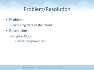 Problem/Resolu&on	
  	
  
•  Problem	
  
– Securing	
  data	
  in	
  the	
  cloud	
  
•  Resolu&on	
  
– Hybrid	
  Cloud	
  
•  Public	
  and	
  private	
  side	
  
©	
  2009	
  –	
  2012	
  WriEen	
  and	
  All	
  Copyrights	
  reserved	
  by:	
  Ben	
  Clay	
  and	
  Rob	
  Morrow	
  
 