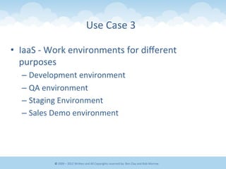 •  IaaS	
  -­‐	
  Work	
  environments	
  for	
  diﬀerent	
  
purposes	
  
– Development	
  environment	
  
– QA	
  environment	
  
– Staging	
  Environment	
  
– Sales	
  Demo	
  environment	
  
Use	
  Case	
  3	
  
©	
  2009	
  –	
  2012	
  WriEen	
  and	
  All	
  Copyrights	
  reserved	
  by:	
  Ben	
  Clay	
  and	
  Rob	
  Morrow	
  
 