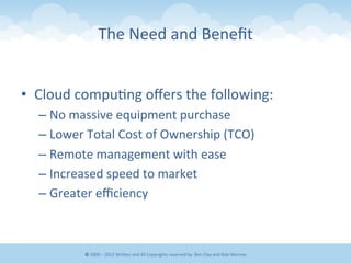 The	
  Need	
  and	
  Beneﬁt	
  
•  Cloud	
  compu&ng	
  oﬀers	
  the	
  following:	
  
– No	
  massive	
  equipment	
  purchase	
  
– Lower	
  Total	
  Cost	
  of	
  Ownership	
  (TCO)	
  
– Remote	
  management	
  with	
  ease	
  
– Increased	
  speed	
  to	
  market	
  
– Greater	
  eﬃciency	
  
©	
  2009	
  –	
  2012	
  WriEen	
  and	
  All	
  Copyrights	
  reserved	
  by:	
  Ben	
  Clay	
  and	
  Rob	
  Morrow	
  
 