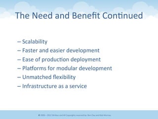 The	
  Need	
  and	
  Beneﬁt	
  Con&nued	
  
– Scalability	
  
– Faster	
  and	
  easier	
  development	
  
– Ease	
  of	
  produc&on	
  deployment	
  
– Plagorms	
  for	
  modular	
  development	
  
– Unmatched	
  ﬂexibility	
  
– Infrastructure	
  as	
  a	
  service	
  
©	
  2009	
  –	
  2012	
  WriEen	
  and	
  All	
  Copyrights	
  reserved	
  by:	
  Ben	
  Clay	
  and	
  Rob	
  Morrow	
  
 