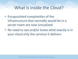 What	
  is	
  inside	
  the	
  Cloud?	
  
•  Encapsulated	
  complexi&es	
  of	
  the	
  
infrastructure	
  that	
  normally	
  would	
  be	
  in	
  a	
  
server	
  room	
  are	
  now	
  virtualized	
  
•  No	
  need	
  to	
  see	
  and/or	
  know	
  what	
  exactly	
  is	
  in	
  
your	
  cloud	
  only	
  the	
  services	
  it	
  delivers	
  
©	
  2009	
  –	
  2012	
  WriEen	
  and	
  All	
  Copyrights	
  reserved	
  by:	
  Ben	
  Clay	
  and	
  Rob	
  Morrow	
  
 