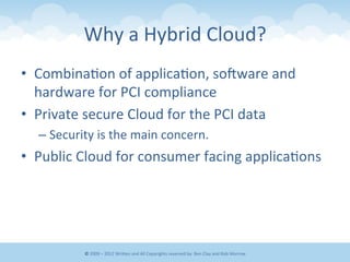 Why	
  a	
  Hybrid	
  Cloud? 	
  	
  
•  Combina&on	
  of	
  applica&on,	
  sonware	
  and	
  
hardware	
  for	
  PCI	
  compliance	
  
•  Private	
  secure	
  Cloud	
  for	
  the	
  PCI	
  data	
  
– Security	
  is	
  the	
  main	
  concern.	
  	
  
•  Public	
  Cloud	
  for	
  consumer	
  facing	
  applica&ons	
  
©	
  2009	
  –	
  2012	
  WriEen	
  and	
  All	
  Copyrights	
  reserved	
  by:	
  Ben	
  Clay	
  and	
  Rob	
  Morrow	
  
 
