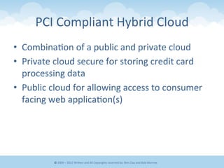 PCI	
  Compliant	
  Hybrid	
  Cloud	
  	
  
•  Combina&on	
  of	
  a	
  public	
  and	
  private	
  cloud	
  
•  Private	
  cloud	
  secure	
  for	
  storing	
  credit	
  card	
  
processing	
  data	
  
•  Public	
  cloud	
  for	
  allowing	
  access	
  to	
  consumer	
  
facing	
  web	
  applica&on(s)	
  
©	
  2009	
  –	
  2012	
  WriEen	
  and	
  All	
  Copyrights	
  reserved	
  by:	
  Ben	
  Clay	
  and	
  Rob	
  Morrow	
  
 