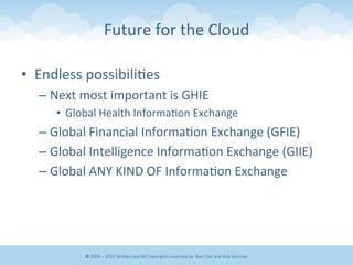 Future	
  for	
  the	
  Cloud	
  
•  Endless	
  possibili&es	
  
– Next	
  most	
  important	
  is	
  GHIE	
  
•  Global	
  Health	
  Informa&on	
  Exchange	
  
– Global	
  Financial	
  Informa&on	
  Exchange	
  (GFIE)	
  
– Global	
  Intelligence	
  Informa&on	
  Exchange	
  (GIIE)	
  
– Global	
  ANY	
  KIND	
  OF	
  Informa&on	
  Exchange	
  
©	
  2009	
  –	
  2012	
  WriEen	
  and	
  All	
  Copyrights	
  reserved	
  by:	
  Ben	
  Clay	
  and	
  Rob	
  Morrow	
  
 