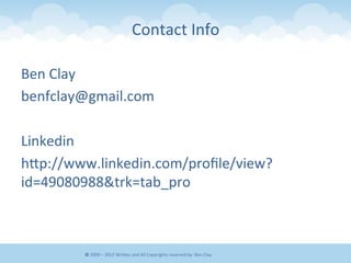Contact	
  Info	
  	
  
Ben	
  Clay	
  
benfclay@gmail.com	
  
	
  
Linkedin	
  
hEp://www.linkedin.com/proﬁle/view?
id=49080988&trk=tab_pro	
  
©	
  2009	
  –	
  2012	
  WriEen	
  and	
  All	
  Copyrights	
  reserved	
  by:	
  Ben	
  Clay	
  
 
