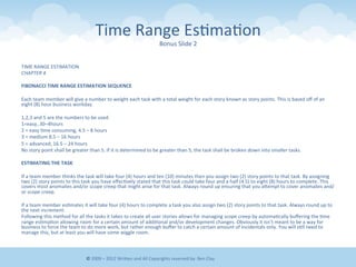 Time	
  Range	
  Es&ma&on	
  
Bonus	
  Slide	
  2	
  
TIME	
  RANGE	
  ESTIMATION	
  
CHAPTER	
  4	
  
	
  	
  
FIBONACCI	
  TIME	
  RANGE	
  ESTIMATION	
  SEQUENCE	
  
	
  	
  
Each	
  team	
  member	
  will	
  give	
  a	
  number	
  to	
  weight	
  each	
  task	
  with	
  a	
  total	
  weight	
  for	
  each	
  story	
  known	
  as	
  story	
  points.	
  This	
  is	
  based	
  oﬀ	
  of	
  an	
  
eight	
  (8)	
  hour	
  business	
  workday.	
  
	
  	
  
1,2,3	
  and	
  5	
  are	
  the	
  numbers	
  to	
  be	
  used.	
  
1=easy,.30–4hours	
  
2	
  =	
  easy	
  &me	
  consuming,	
  4.5	
  –	
  8	
  hours	
  
3	
  =	
  medium	
  8.5	
  –	
  16	
  hours	
  
5	
  =	
  advanced,	
  16.5	
  –	
  24	
  hours	
  
No	
  story	
  point	
  shall	
  be	
  greater	
  than	
  5.	
  If	
  it	
  is	
  determined	
  to	
  be	
  greater	
  than	
  5,	
  the	
  task	
  shall	
  be	
  broken	
  down	
  into	
  smaller	
  tasks.	
  
	
  	
  
ESTIMATING	
  THE	
  TASK	
  
	
  	
  
If	
  a	
  team	
  member	
  thinks	
  the	
  task	
  will	
  take	
  four	
  (4)	
  hours	
  and	
  ten	
  (10)	
  minutes	
  then	
  you	
  assign	
  two	
  (2)	
  story	
  points	
  to	
  that	
  task.	
  By	
  assigning	
  
two	
  (2)	
  story	
  points	
  to	
  this	
  task	
  you	
  have	
  eﬀec&vely	
  stated	
  that	
  this	
  task	
  could	
  take	
  four	
  and	
  a	
  half	
  (4.5)	
  to	
  eight	
  (8)	
  hours	
  to	
  complete.	
  This	
  
covers	
  most	
  anomalies	
  and/or	
  scope	
  creep	
  that	
  might	
  arise	
  for	
  that	
  task.	
  Always	
  round	
  up	
  ensuring	
  that	
  you	
  aEempt	
  to	
  cover	
  anomalies	
  and/
or	
  scope	
  creep.	
  
	
  	
  
If	
  a	
  team	
  member	
  es&mates	
  it	
  will	
  take	
  four	
  (4)	
  hours	
  to	
  complete	
  a	
  task	
  you	
  also	
  assign	
  two	
  (2)	
  story	
  points	
  to	
  that	
  task.	
  Always	
  round	
  up	
  to	
  
the	
  next	
  increment.	
  
Following	
  this	
  method	
  for	
  all	
  the	
  tasks	
  it	
  takes	
  to	
  create	
  all	
  user	
  stories	
  allows	
  for	
  managing	
  scope	
  creep	
  by	
  automa&cally	
  buﬀering	
  the	
  &me	
  
range	
  es&ma&on	
  allowing	
  room	
  for	
  a	
  certain	
  amount	
  of	
  addi&onal	
  and/or	
  development	
  changes.	
  Obviously	
  it	
  isn’t	
  meant	
  to	
  be	
  a	
  way	
  for	
  
business	
  to	
  force	
  the	
  team	
  to	
  do	
  more	
  work,	
  but	
  rather	
  enough	
  buﬀer	
  to	
  catch	
  a	
  certain	
  amount	
  of	
  incidentals	
  only.	
  You	
  will	
  s&ll	
  need	
  to	
  
manage	
  this,	
  but	
  at	
  least	
  you	
  will	
  have	
  some	
  wiggle	
  room.	
  
	
  
©	
  2009	
  –	
  2012	
  WriEen	
  and	
  All	
  Copyrights	
  reserved	
  by:	
  Ben	
  Clay	
  
 