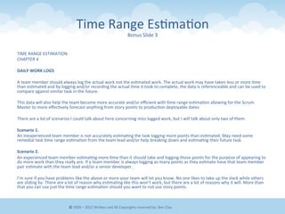 Time	
  Range	
  Es&ma&on	
  
Bonus	
  Slide	
  3	
  
TIME	
  RANGE	
  ESTIMATION	
  
CHAPTER	
  4	
  
	
  	
  
DAILY	
  WORK	
  LOGS	
  
	
  	
  
A	
  team	
  member	
  should	
  always	
  log	
  the	
  actual	
  work	
  not	
  the	
  es&mated	
  work.	
  The	
  actual	
  work	
  may	
  have	
  taken	
  less	
  or	
  more	
  &me	
  
than	
  es&mated	
  and	
  by	
  logging	
  and/or	
  recording	
  the	
  actual	
  &me	
  it	
  took	
  to	
  complete,	
  the	
  data	
  is	
  referenceable	
  and	
  can	
  be	
  used	
  to	
  
compare	
  against	
  similar	
  task	
  in	
  the	
  future.	
  
	
  	
  
This	
  data	
  will	
  also	
  help	
  the	
  team	
  become	
  more	
  accurate	
  and/or	
  eﬃcient	
  with	
  &me	
  range	
  es&ma&on	
  allowing	
  for	
  the	
  Scrum	
  
Master	
  to	
  more	
  eﬀec&vely	
  forecast	
  anything	
  from	
  story	
  points	
  to	
  produc&on	
  deployable	
  dates.	
  
	
  	
  
There	
  are	
  a	
  lot	
  of	
  scenarios	
  I	
  could	
  talk	
  about	
  here	
  concerning	
  miss	
  logged	
  work,	
  but	
  I	
  will	
  talk	
  about	
  only	
  two	
  of	
  them.	
  
	
  	
  
Scenario	
  1.	
  
An	
  inexperienced	
  team	
  member	
  is	
  not	
  accurately	
  es&ma&ng	
  the	
  task	
  logging	
  more	
  points	
  than	
  es&mated.	
  May	
  need	
  some	
  
remedial	
  task	
  &me	
  range	
  es&ma&on	
  from	
  the	
  team	
  lead	
  and/or	
  help	
  breaking	
  down	
  and	
  es&ma&ng	
  their	
  future	
  task.	
  
	
  	
  
Scenario	
  2.	
  
An	
  experienced	
  team	
  member	
  es&ma&ng	
  more	
  &me	
  than	
  it	
  should	
  take	
  and	
  logging	
  those	
  points	
  for	
  the	
  purpose	
  of	
  appearing	
  to	
  
do	
  more	
  work	
  than	
  they	
  really	
  are.	
  If	
  a	
  team	
  member	
  is	
  always	
  logging	
  as	
  many	
  points	
  as	
  they	
  es&mate	
  have	
  that	
  team	
  member	
  
pair	
  es&mate	
  with	
  the	
  team	
  lead	
  and/or	
  a	
  senior	
  developer.	
  
	
  	
  
I’m	
  sure	
  if	
  you	
  have	
  problems	
  like	
  the	
  above	
  or	
  more	
  your	
  team	
  will	
  let	
  you	
  know.	
  No	
  one	
  likes	
  to	
  take	
  up	
  the	
  slack	
  while	
  others	
  
are	
  sliding	
  by.	
  There	
  are	
  a	
  lot	
  of	
  reason	
  why	
  es&ma&ng	
  like	
  this	
  won’t	
  work,	
  but	
  there	
  are	
  a	
  lot	
  of	
  reasons	
  why	
  it	
  will.	
  More	
  than	
  
that	
  you	
  can	
  use	
  just	
  the	
  &me	
  range	
  es&ma&on	
  should	
  you	
  want	
  to	
  not	
  use	
  story	
  points.	
  
©	
  2009	
  –	
  2012	
  WriEen	
  and	
  All	
  Copyrights	
  reserved	
  by:	
  Ben	
  Clay	
  
 