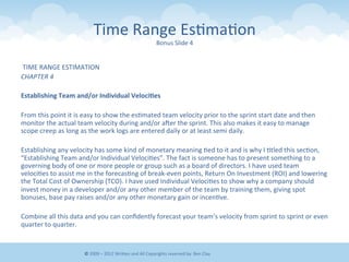 Time	
  Range	
  Es&ma&on	
  
Bonus	
  Slide	
  4	
  
	
  TIME	
  RANGE	
  ESTIMATION	
  
CHAPTER	
  4	
  
	
  	
  
Establishing	
  Team	
  and/or	
  Individual	
  Veloci9es	
  
	
  	
  
From	
  this	
  point	
  it	
  is	
  easy	
  to	
  show	
  the	
  es&mated	
  team	
  velocity	
  prior	
  to	
  the	
  sprint	
  start	
  date	
  and	
  then	
  
monitor	
  the	
  actual	
  team	
  velocity	
  during	
  and/or	
  aner	
  the	
  sprint.	
  This	
  also	
  makes	
  it	
  easy	
  to	
  manage	
  
scope	
  creep	
  as	
  long	
  as	
  the	
  work	
  logs	
  are	
  entered	
  daily	
  or	
  at	
  least	
  semi	
  daily.	
  
	
  	
  
Establishing	
  any	
  velocity	
  has	
  some	
  kind	
  of	
  monetary	
  meaning	
  &ed	
  to	
  it	
  and	
  is	
  why	
  I	
  &tled	
  this	
  sec&on,	
  
“Establishing	
  Team	
  and/or	
  Individual	
  Veloci&es”.	
  The	
  fact	
  is	
  someone	
  has	
  to	
  present	
  something	
  to	
  a	
  
governing	
  body	
  of	
  one	
  or	
  more	
  people	
  or	
  group	
  such	
  as	
  a	
  board	
  of	
  directors.	
  I	
  have	
  used	
  team	
  
veloci&es	
  to	
  assist	
  me	
  in	
  the	
  forecas&ng	
  of	
  break-­‐even	
  points,	
  Return	
  On	
  Investment	
  (ROI)	
  and	
  lowering	
  
the	
  Total	
  Cost	
  of	
  Ownership	
  (TCO).	
  I	
  have	
  used	
  Individual	
  Veloci&es	
  to	
  show	
  why	
  a	
  company	
  should	
  
invest	
  money	
  in	
  a	
  developer	
  and/or	
  any	
  other	
  member	
  of	
  the	
  team	
  by	
  training	
  them,	
  giving	
  spot	
  
bonuses,	
  base	
  pay	
  raises	
  and/or	
  any	
  other	
  monetary	
  gain	
  or	
  incen&ve.	
  
	
  	
  
Combine	
  all	
  this	
  data	
  and	
  you	
  can	
  conﬁdently	
  forecast	
  your	
  team’s	
  velocity	
  from	
  sprint	
  to	
  sprint	
  or	
  even	
  
quarter	
  to	
  quarter.	
  	
  
©	
  2009	
  –	
  2012	
  WriEen	
  and	
  All	
  Copyrights	
  reserved	
  by:	
  Ben	
  Clay	
  
 