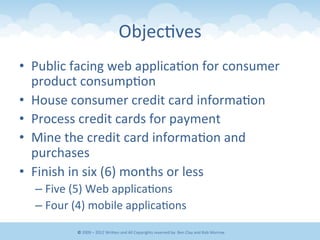 Objec&ves	
  
•  Public	
  facing	
  web	
  applica&on	
  for	
  consumer	
  
product	
  consump&on	
  
•  House	
  consumer	
  credit	
  card	
  informa&on	
  
•  Process	
  credit	
  cards	
  for	
  payment	
  
•  Mine	
  the	
  credit	
  card	
  informa&on	
  and	
  
purchases	
  
•  Finish	
  in	
  six	
  (6)	
  months	
  or	
  less	
  
– Five	
  (5)	
  Web	
  applica&ons	
  
– Four	
  (4)	
  mobile	
  applica&ons	
  
©	
  2009	
  –	
  2012	
  WriEen	
  and	
  All	
  Copyrights	
  reserved	
  by:	
  Ben	
  Clay	
  and	
  Rob	
  Morrow	
  
 