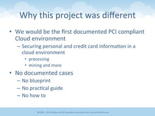 Why	
  this	
  project	
  was	
  diﬀerent	
  
•  We	
  would	
  be	
  the	
  ﬁrst	
  documented	
  PCI	
  compliant	
  
Cloud	
  environment	
  
–  Securing	
  personal	
  and	
  credit	
  card	
  informa&on	
  in	
  a	
  
cloud	
  environment	
  
•  processing	
  
•  mining	
  and	
  more	
  
•  No	
  documented	
  cases	
  
–  No	
  blueprint	
  
–  No	
  prac&cal	
  guide	
  
–  No	
  how	
  to	
  
©	
  2009	
  –	
  2012	
  WriEen	
  and	
  All	
  Copyrights	
  reserved	
  by:	
  Ben	
  Clay	
  and	
  Rob	
  Morrow	
  
 