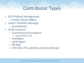 Contributor	
  Types	
  
•  EVP	
  Product	
  Management	
  
–  Product	
  Owners	
  (IIBA’s)	
  
•  Lead	
  IT	
  Porgolio	
  Manager	
  
–  ScrumMasters	
  
•  Chief	
  architect	
  
–  Lead	
  Infrastructure	
  Engineer	
  
•  Suppor&ng	
  IT	
  staﬀ	
  
–  Developers	
  
–  UI/UX	
  Expert	
  
–  QA	
  Staﬀ	
  
–  UAT	
  (CEO,	
  CFO,	
  subsidiary	
  and	
  Focus	
  Groups)	
  
©	
  2009	
  –	
  2012	
  WriEen	
  and	
  All	
  Copyrights	
  reserved	
  by:	
  Ben	
  Clay	
  and	
  Rob	
  Morrow	
  
 