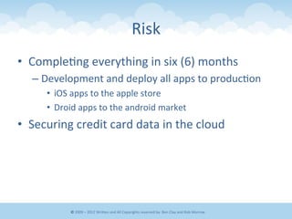 Risk	
  
•  Comple&ng	
  everything	
  in	
  six	
  (6)	
  months	
  
– Development	
  and	
  deploy	
  all	
  apps	
  to	
  produc&on	
  
•  iOS	
  apps	
  to	
  the	
  apple	
  store	
  
•  Droid	
  apps	
  to	
  the	
  android	
  market	
  
•  Securing	
  credit	
  card	
  data	
  in	
  the	
  cloud	
  
©	
  2009	
  –	
  2012	
  WriEen	
  and	
  All	
  Copyrights	
  reserved	
  by:	
  Ben	
  Clay	
  and	
  Rob	
  Morrow	
  
 