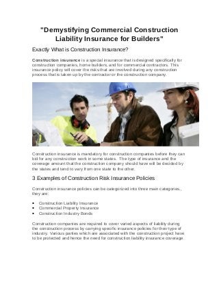 "Demystifying Commercial Construction
Liability Insurance for Builders"
Exactly What is Construction Insurance?
Construction insurance is a special insurance that is designed specifically for
construction companies, home builders, and for commercial contractors. This
insurance policy will cover the risks that are involved during any construction
process that is taken up by the contractor or the construction company.
Construction insurance is mandatory for construction companies before they can
bid for any construction work in some states. The type of insurance and the
coverage amount that the construction company should have will be decided by
the states and tend to vary from one state to the other.
3 Examples of Construction Risk Insurance Policies
Construction insurance policies can be categorized into three main categories.,
they are:
• Construction Liability Insurance
• Commercial Property Insurance
• Construction Industry Bonds
Construction companies are required to cover varied aspects of liability during
the construction process by carrying specific insurance policies for their type of
industry. Various parties which are associated with the construction project have
to be protected and hence the need for construction liability insurance coverage.
 