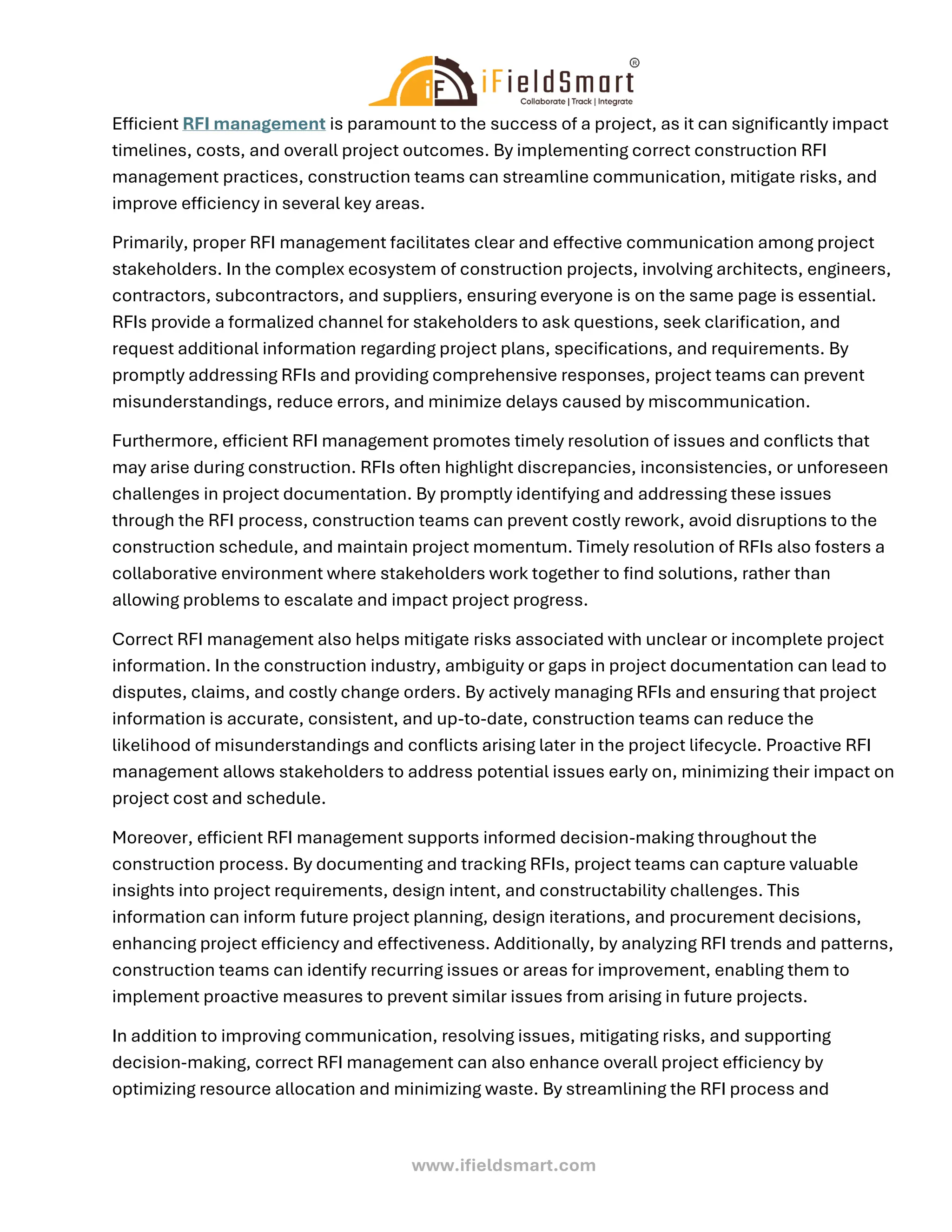 www.ifieldsmart.com
Efficient RFI management is paramount to the success of a project, as it can significantly impact
timelines, costs, and overall project outcomes. By implementing correct construction RFI
management practices, construction teams can streamline communication, mitigate risks, and
improve efficiency in several key areas.
Primarily, proper RFI management facilitates clear and effective communication among project
stakeholders. In the complex ecosystem of construction projects, involving architects, engineers,
contractors, subcontractors, and suppliers, ensuring everyone is on the same page is essential.
RFIs provide a formalized channel for stakeholders to ask questions, seek clarification, and
request additional information regarding project plans, specifications, and requirements. By
promptly addressing RFIs and providing comprehensive responses, project teams can prevent
misunderstandings, reduce errors, and minimize delays caused by miscommunication.
Furthermore, efficient RFI management promotes timely resolution of issues and conflicts that
may arise during construction. RFIs often highlight discrepancies, inconsistencies, or unforeseen
challenges in project documentation. By promptly identifying and addressing these issues
through the RFI process, construction teams can prevent costly rework, avoid disruptions to the
construction schedule, and maintain project momentum. Timely resolution of RFIs also fosters a
collaborative environment where stakeholders work together to find solutions, rather than
allowing problems to escalate and impact project progress.
Correct RFI management also helps mitigate risks associated with unclear or incomplete project
information. In the construction industry, ambiguity or gaps in project documentation can lead to
disputes, claims, and costly change orders. By actively managing RFIs and ensuring that project
information is accurate, consistent, and up-to-date, construction teams can reduce the
likelihood of misunderstandings and conflicts arising later in the project lifecycle. Proactive RFI
management allows stakeholders to address potential issues early on, minimizing their impact on
project cost and schedule.
Moreover, efficient RFI management supports informed decision-making throughout the
construction process. By documenting and tracking RFIs, project teams can capture valuable
insights into project requirements, design intent, and constructability challenges. This
information can inform future project planning, design iterations, and procurement decisions,
enhancing project efficiency and effectiveness. Additionally, by analyzing RFI trends and patterns,
construction teams can identify recurring issues or areas for improvement, enabling them to
implement proactive measures to prevent similar issues from arising in future projects.
In addition to improving communication, resolving issues, mitigating risks, and supporting
decision-making, correct RFI management can also enhance overall project efficiency by
optimizing resource allocation and minimizing waste. By streamlining the RFI process and
 